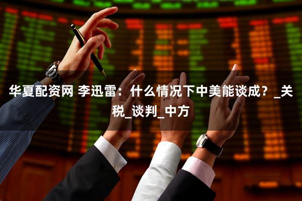 华夏配资网 李迅雷：什么情况下中美能谈成？_关税_谈判_中方