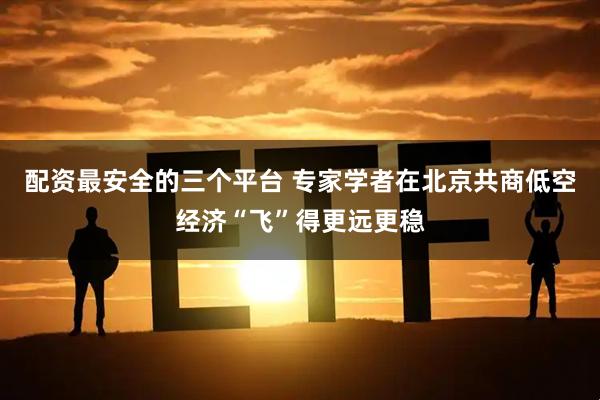配资最安全的三个平台 专家学者在北京共商低空经济“飞”得更远更稳