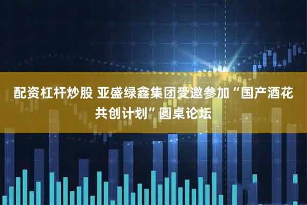 配资杠杆炒股 亚盛绿鑫集团受邀参加“国产酒花共创计划”圆桌论坛