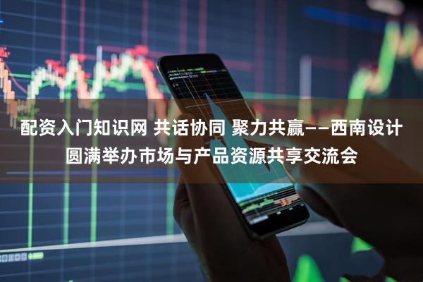 配资入门知识网 共话协同 聚力共赢——西南设计圆满举办市场与产品资源共享交流会