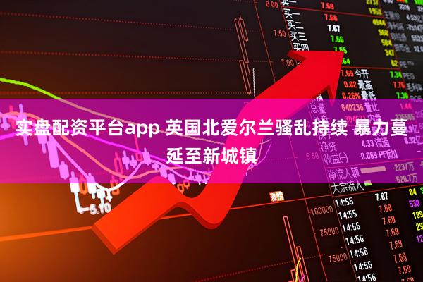 实盘配资平台app 英国北爱尔兰骚乱持续 暴力蔓延至新城镇