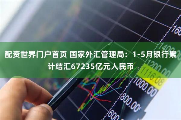 配资世界门户首页 国家外汇管理局：1-5月银行累计结汇67235亿元人民币