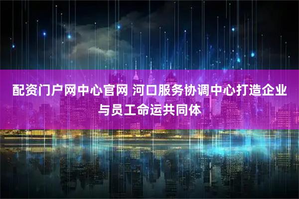 配资门户网中心官网 河口服务协调中心打造企业与员工命运共同体