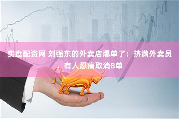 实盘配资网 刘强东的外卖店爆单了：挤满外卖员，有人忍痛取消8单