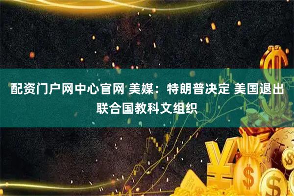 配资门户网中心官网 美媒：特朗普决定 美国退出联合国教科文组织