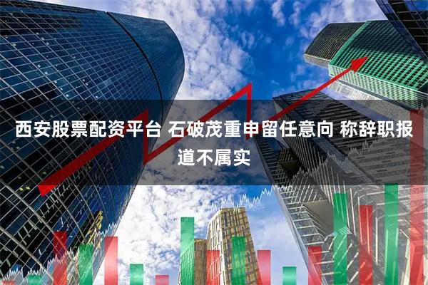 西安股票配资平台 石破茂重申留任意向 称辞职报道不属实