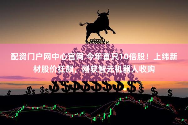 配资门户网中心官网 今年首只10倍股！上纬新材股价狂飙，刚获智元机器人收购