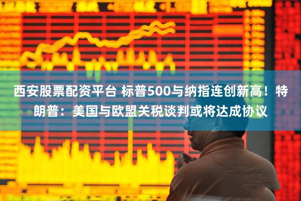 西安股票配资平台 标普500与纳指连创新高！特朗普：美国与欧盟关税谈判或将达成协议