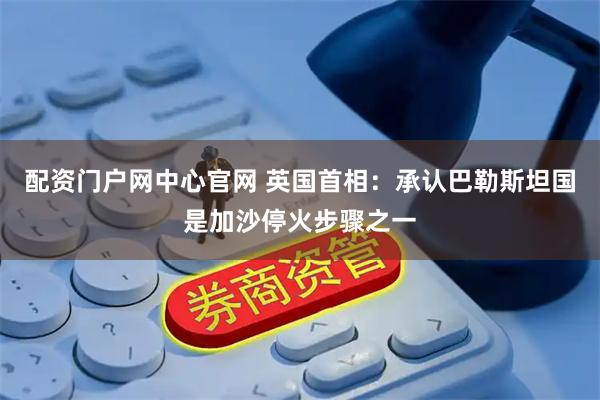 配资门户网中心官网 英国首相：承认巴勒斯坦国是加沙停火步骤之一