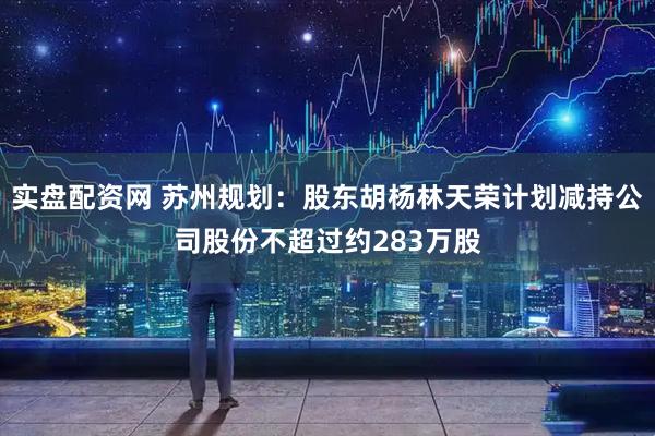 实盘配资网 苏州规划：股东胡杨林天荣计划减持公司股份不超过约283万股