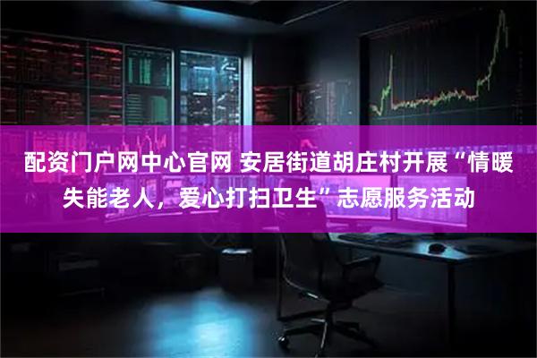 配资门户网中心官网 安居街道胡庄村开展“情暖失能老人，爱心打扫卫生”志愿服务活动