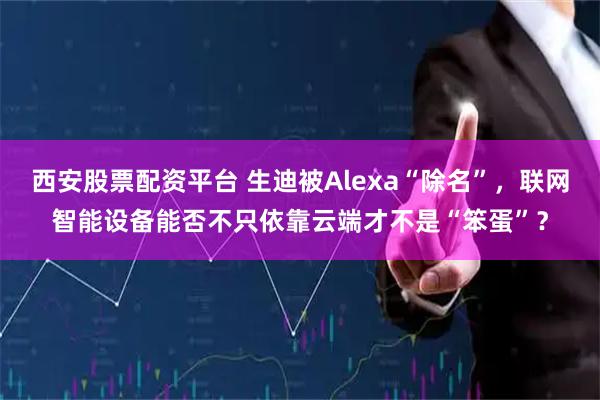西安股票配资平台 生迪被Alexa“除名”，联网智能设备能否不只依靠云端才不是“笨蛋”？