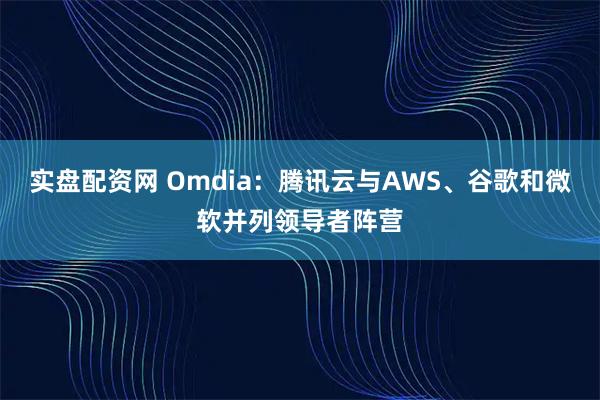 实盘配资网 Omdia：腾讯云与AWS、谷歌和微软并列领导者阵营