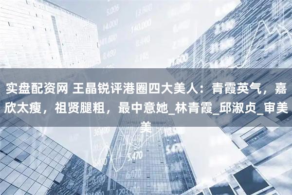 实盘配资网 王晶锐评港圈四大美人：青霞英气，嘉欣太瘦，祖贤腿粗，最中意她_林青霞_邱淑贞_审美