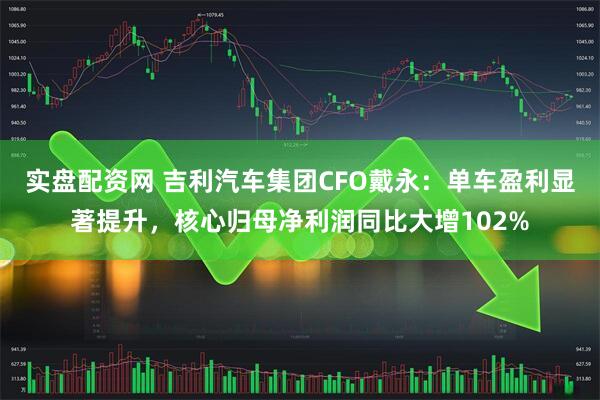 实盘配资网 吉利汽车集团CFO戴永：单车盈利显著提升，核心归母净利润同比大增102%