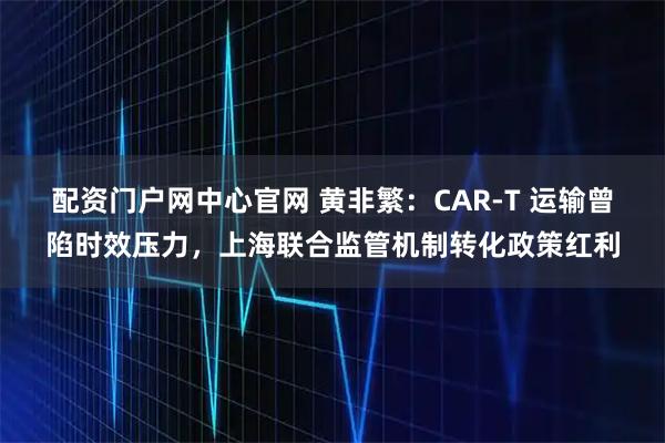 配资门户网中心官网 黄非繁：CAR-T 运输曾陷时效压力，上海联合监管机制转化政策红利