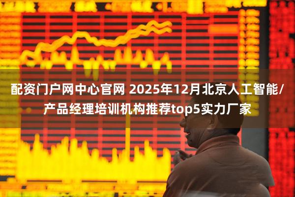 配资门户网中心官网 2025年12月北京人工智能/产品经理培训机构推荐top5实力厂家