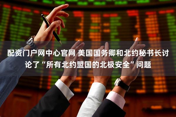 配资门户网中心官网 美国国务卿和北约秘书长讨论了“所有北约盟国的北极安全”问题
