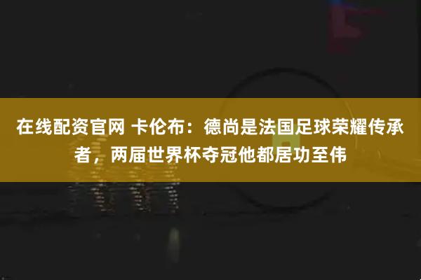 在线配资官网 卡伦布：德尚是法国足球荣耀传承者，两届世界杯夺冠他都居功至伟