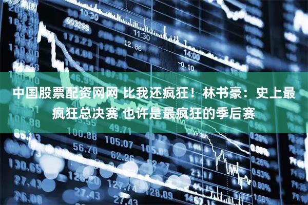 中国股票配资网网 比我还疯狂！林书豪：史上最疯狂总决赛 也许是最疯狂的季后赛