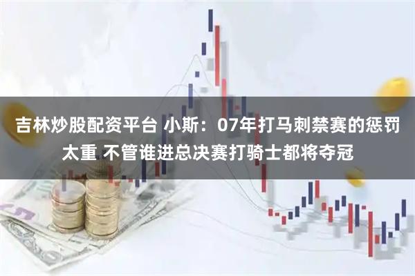 吉林炒股配资平台 小斯：07年打马刺禁赛的惩罚太重 不管谁进总决赛打骑士都将夺冠