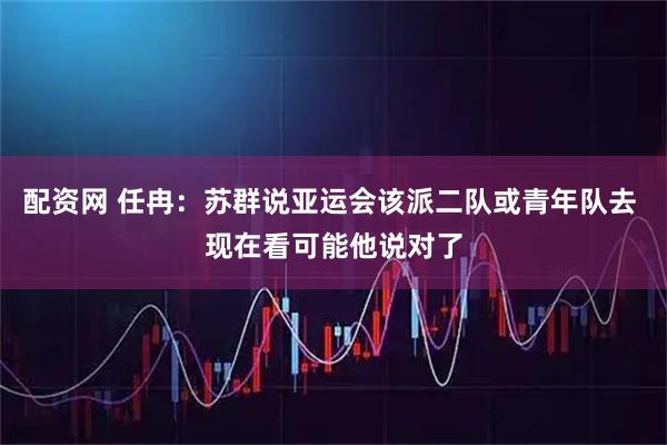 配资网 任冉：苏群说亚运会该派二队或青年队去 现在看可能他说对了
