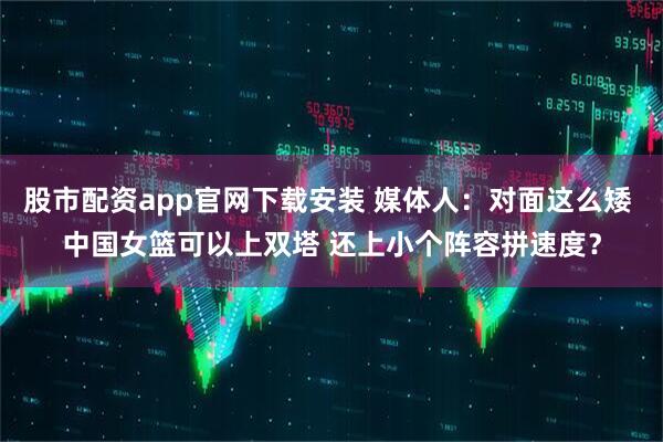 股市配资app官网下载安装 媒体人：对面这么矮 中国女篮可以上双塔 还上小个阵容拼速度？